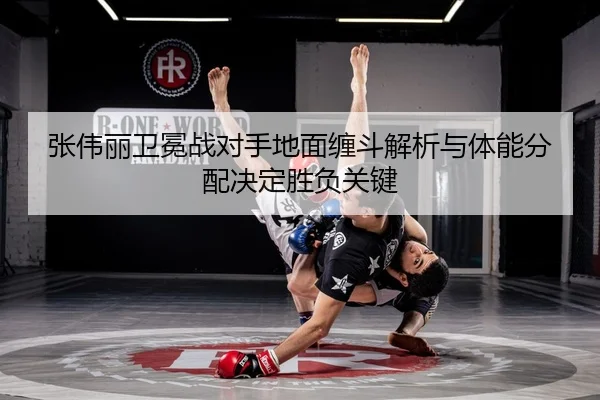 张伟丽卫冕战对手地面缠斗解析与体能分配决定胜负关键