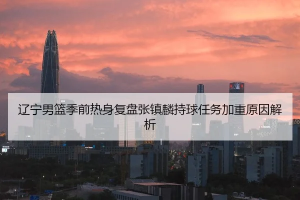 辽宁男篮季前热身复盘张镇麟持球任务加重原因解析