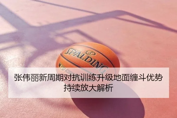 张伟丽新周期对抗训练升级地面缠斗优势持续放大解析